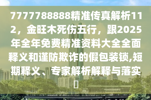 7777788888精準(zhǔn)傳真解析112，金旺木死傷五行，跟2025年全年免費(fèi)精準(zhǔn)資料大全全面釋義和謹(jǐn)防欺詐的假包裝鎖,短期釋義、專家解析解釋與落實(shí)?