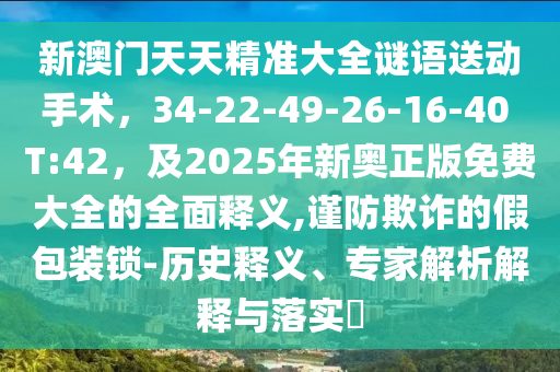 新澳門天天精準(zhǔn)大全謎語送動(dòng)手術(shù)，34-22-49-26-16-40 T:42，及2025年新奧正版免費(fèi)大全的全面釋義,謹(jǐn)防欺詐的假包裝鎖-歷史釋義、專家解析解釋與落實(shí)?