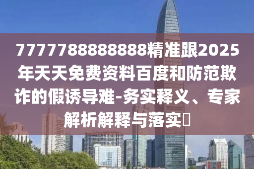 7777788888888精準跟2025年天天免費資料百度和防范欺詐的假誘導難-務實釋義、專家解析解釋與落實?
