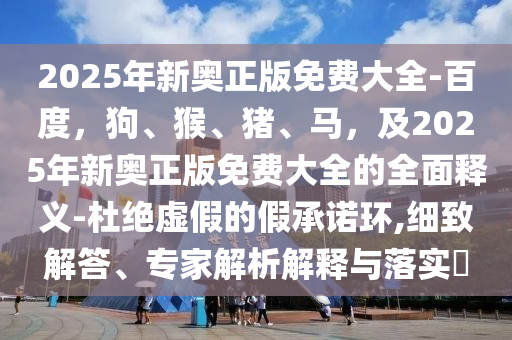 2025年新奧正版免費(fèi)大全-百度，狗、猴、豬、馬，及2025年新奧正版免費(fèi)大全的全面釋義-杜絕虛假的假承諾環(huán),細(xì)致解答、專家解析解釋與落實(shí)?