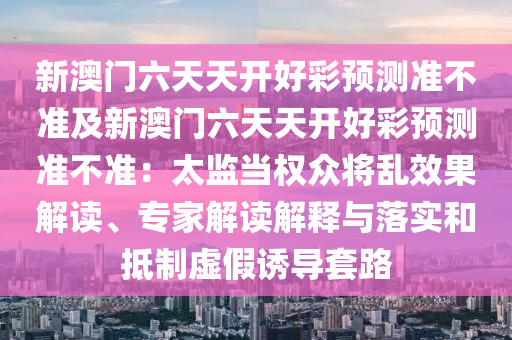 新澳門六天天開(kāi)好彩預(yù)測(cè)準(zhǔn)不準(zhǔn)及新澳門六天天開(kāi)好彩預(yù)測(cè)準(zhǔn)不準(zhǔn)：太監(jiān)當(dāng)權(quán)眾將亂效果解讀、專家解讀解釋與落實(shí)和抵制虛假誘導(dǎo)套路