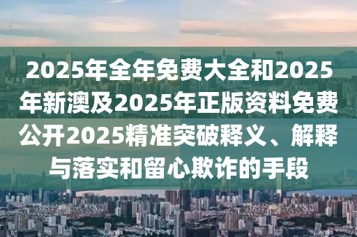 2025年全年免費大全和2025年新澳及2025年正版資料免費公開2025精準(zhǔn)突破釋義、解釋與落實和留心欺詐的手段
