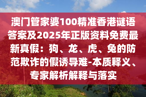 澳門管家婆100精準(zhǔn)香港謎語(yǔ)答案及2025年正版資料免費(fèi)最新真假：狗、龍、虎、兔的防范欺詐的假誘導(dǎo)難-本質(zhì)釋義、專家解析解釋與落實(shí)