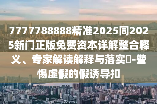 7777788888精準(zhǔn)2025同2025新門正版免費(fèi)資本詳解整合釋義、專家解讀解釋與落實(shí)?-警惕虛假的假誘導(dǎo)扣