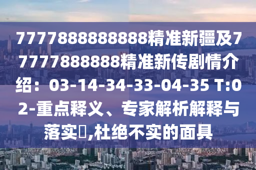 7777888888888精準新疆及77777888888精準新傳劇情介紹：03-14-34-33-04-35 T:02-重點釋義、專家解析解釋與落實?,杜絕不實的面具