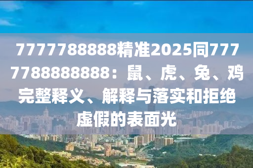 7777788888精準2025同7777788888888：鼠、虎、兔、雞完整釋義、解釋與落實和拒絕虛假的表面光