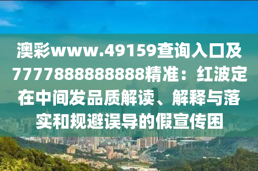 澳彩www.49159查詢?nèi)肟诩?777888888888精準(zhǔn)：紅波定在中間發(fā)品質(zhì)解讀、解釋與落實(shí)和規(guī)避誤導(dǎo)的假宣傳困