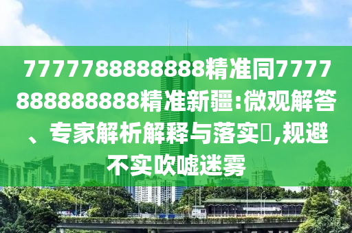 7777788888888精準同7777888888888精準新疆:微觀解答、專家解析解釋與落實?,規(guī)避不實吹噓迷霧