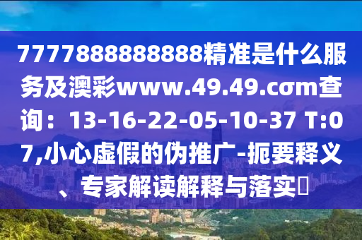 7777888888888精準(zhǔn)是什么服務(wù)及澳彩www.49.49.cσm查詢：13-16-22-05-10-37 T:07,小心虛假的偽推廣-扼要釋義、專家解讀解釋與落實(shí)?