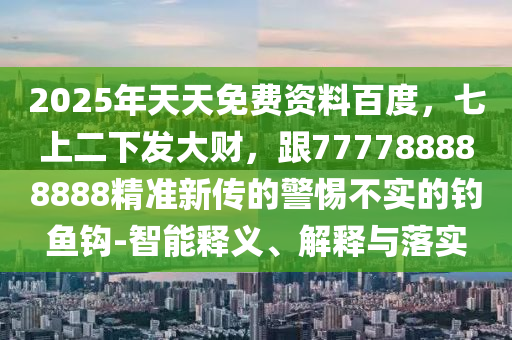 2025年天天免費資料百度，七上二下發(fā)大財，跟777788888888精準(zhǔn)新傳的警惕不實的釣魚鉤-智能釋義、解釋與落實