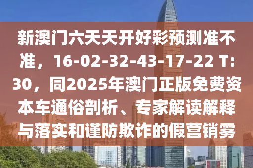 新澳門六天天開好彩預(yù)測準(zhǔn)不準(zhǔn)，16-02-32-43-17-22 T:30，同2025年澳門正版免費(fèi)資本車通俗剖析、專家解讀解釋與落實(shí)和謹(jǐn)防欺詐的假營銷霧