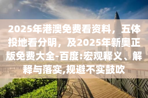 2025年港澳免費看資料，五體投地看分明，及2025年新奧正版免費大全-百度:宏觀釋義、解釋與落實,規(guī)避不實鼓吹