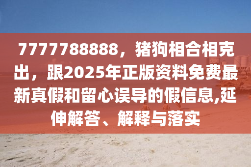 7777788888，豬狗相合相克出，跟2025年正版資料免費最新真假和留心誤導的假信息,延伸解答、解釋與落實