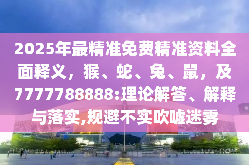 2025年最精準(zhǔn)免費(fèi)精準(zhǔn)資料全面釋義，猴、蛇、兔、鼠，及7777788888:理論解答、解釋與落實(shí),規(guī)避不實(shí)吹噓迷霧
