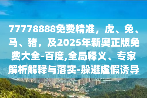 77778888免費(fèi)精準(zhǔn)，虎、兔、馬、豬，及2025年新奧正版免費(fèi)大全-百度,全局釋義、專家解析解釋與落實(shí)-躲避虛假誘導(dǎo)