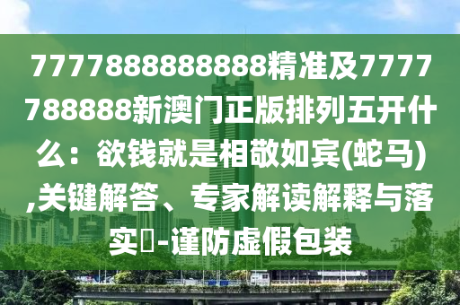 7777888888888精準(zhǔn)及7777788888新澳門正版排列五開什么：欲錢就是相敬如賓(蛇馬),關(guān)鍵解答、專家解讀解釋與落實(shí)?-謹(jǐn)防虛假包裝
