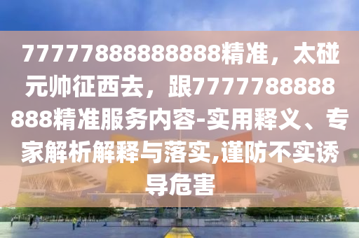 77777888888888精準(zhǔn)，太碰元帥征西去，跟7777788888888精準(zhǔn)服務(wù)內(nèi)容-實(shí)用釋義、專(zhuān)家解析解釋與落實(shí),謹(jǐn)防不實(shí)誘導(dǎo)危害