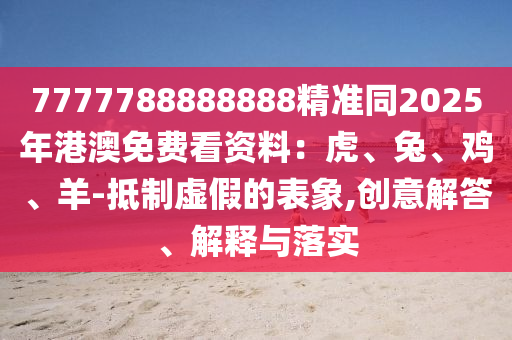 7777788888888精準(zhǔn)同2025年港澳免費看資料：虎、兔、雞、羊-抵制虛假的表象,創(chuàng)意解答、解釋與落實