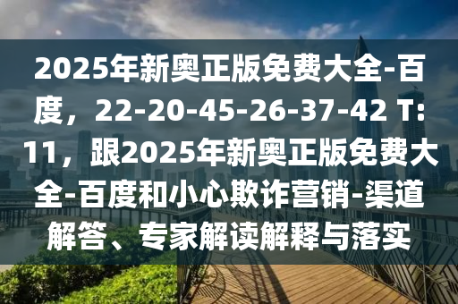 2025年新奧正版免費(fèi)大全-百度，22-20-45-26-37-42 T:11，跟2025年新奧正版免費(fèi)大全-百度和小心欺詐營(yíng)銷-渠道解答、專家解讀解釋與落實(shí)