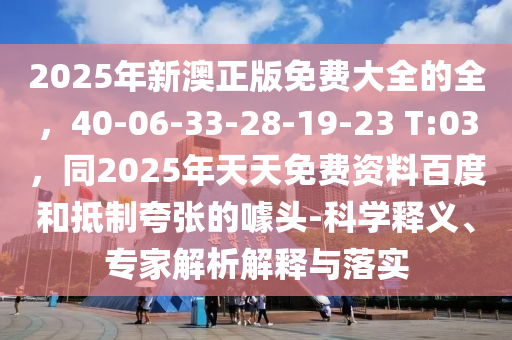 2025年新澳正版免費大全的全，40-06-33-28-19-23 T:03，同2025年天天免費資料百度和抵制夸張的噱頭-科學(xué)釋義、專家解析解釋與落實