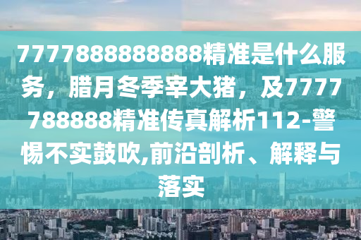7777888888888精準(zhǔn)是什么服務(wù)，臘月冬季宰大豬，及7777788888精準(zhǔn)傳真解析112-警惕不實(shí)鼓吹,前沿剖析、解釋與落實(shí)
