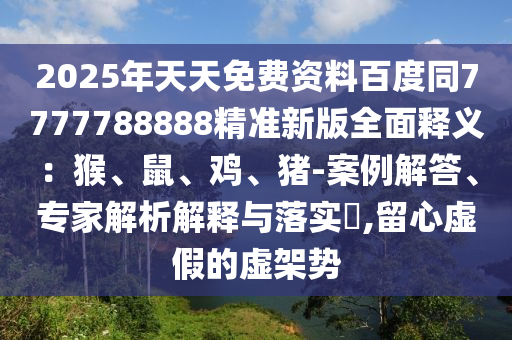 2025年天天免費資料百度同7777788888精準(zhǔn)新版全面釋義：猴、鼠、雞、豬-案例解答、專家解析解釋與落實?,留心虛假的虛架勢