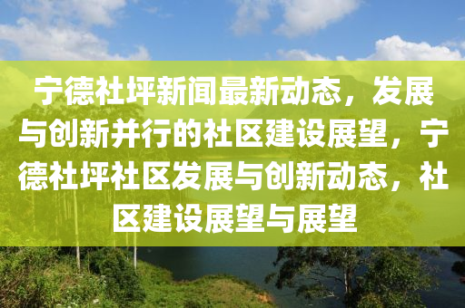寧德社坪新聞最新動(dòng)態(tài)，發(fā)展與創(chuàng)新并行的社區(qū)建設(shè)展望，寧德社坪社區(qū)發(fā)展與創(chuàng)新動(dòng)態(tài)，社區(qū)建設(shè)展望與展望