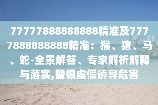 77777888888888精準(zhǔn)及7777888888888精準(zhǔn)：猴、豬、馬、蛇-全景解答、專家解析解釋與落實,警惕虛假誘導(dǎo)危害