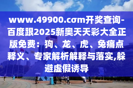 www.49900.cσm開獎(jiǎng)查詢-百度跟2025新奧天天彩大全正版免費(fèi)：狗、龍、虎、兔痛點(diǎn)釋義、專家解析解釋與落實(shí),躲避虛假誘導(dǎo)