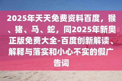 2025年天天免費資料百度，猴、豬、馬、蛇，同2025年新奧正版免費大全-百度創(chuàng)新解讀、解釋與落實和小心不實的假廣告詞