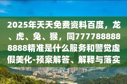 2025年天天免費資料百度，龍、虎、兔、猴，同7777888888888精準(zhǔn)是什么服務(wù)和警覺虛假美化-預(yù)案解答、解釋與落實