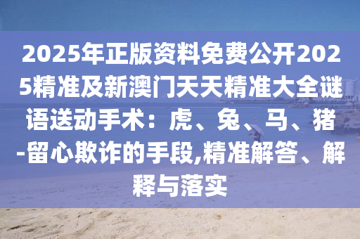 2025年正版資料免費公開2025精準(zhǔn)及新澳門天天精準(zhǔn)大全謎語送動手術(shù)：虎、兔、馬、豬-留心欺詐的手段,精準(zhǔn)解答、解釋與落實
