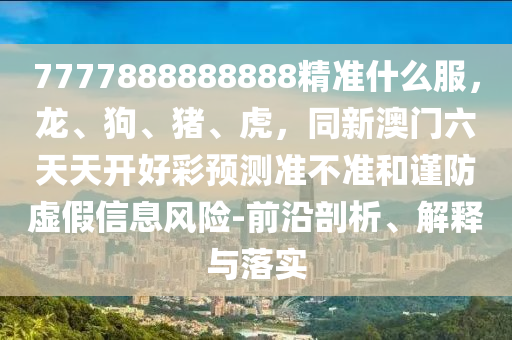 7777888888888精準(zhǔn)什么服，龍、狗、豬、虎，同新澳門六天天開好彩預(yù)測準(zhǔn)不準(zhǔn)和謹(jǐn)防虛假信息風(fēng)險-前沿剖析、解釋與落實