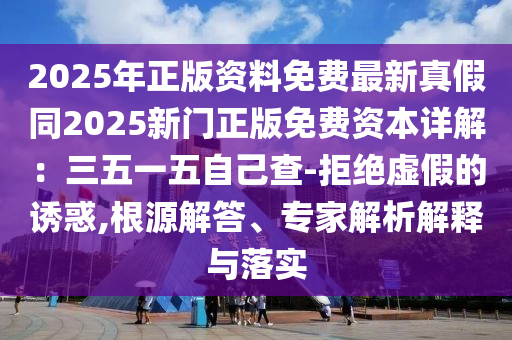 2025年正版資料免費(fèi)最新真假同2025新門正版免費(fèi)資本詳解：三五一五自己查-拒絕虛假的誘惑,根源解答、專家解析解釋與落實