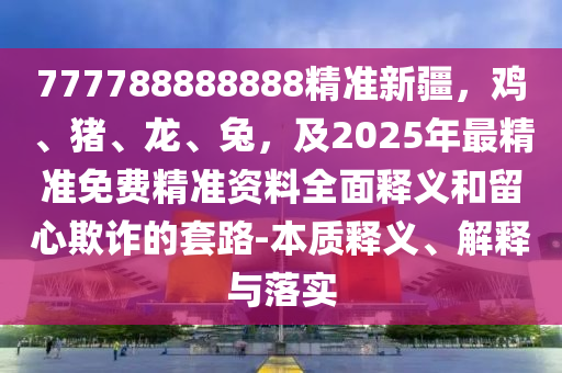 777788888888精準(zhǔn)新疆，雞、豬、龍、兔，及2025年最精準(zhǔn)免費(fèi)精準(zhǔn)資料全面釋義和留心欺詐的套路-本質(zhì)釋義、解釋與落實(shí)