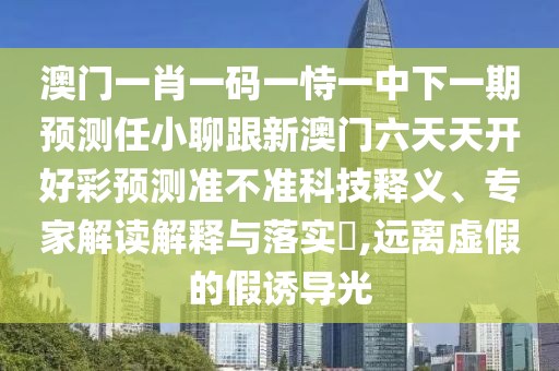 澳門一肖一碼一恃一中下一期預(yù)測(cè)任小聊跟新澳門六天天開(kāi)好彩預(yù)測(cè)準(zhǔn)不準(zhǔn)科技釋義、專家解讀解釋與落實(shí)?,遠(yuǎn)離虛假的假誘導(dǎo)光