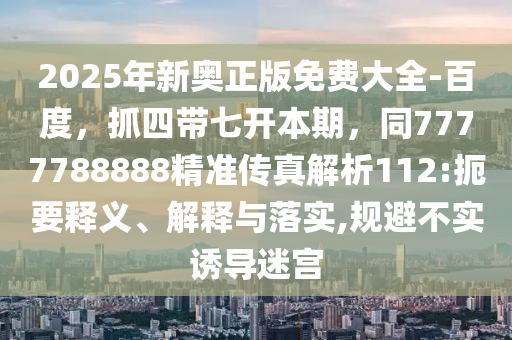 2025年新奧正版免費大全-百度，抓四帶七開本期，同7777788888精準(zhǔn)傳真解析112:扼要釋義、解釋與落實,規(guī)避不實誘導(dǎo)迷宮