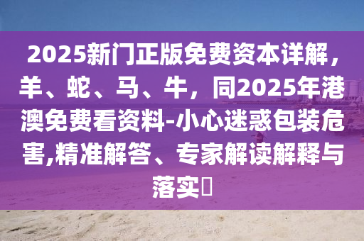 2025新門正版免費(fèi)資本詳解，羊、蛇、馬、牛，同2025年港澳免費(fèi)看資料-小心迷惑包裝危害,精準(zhǔn)解答、專家解讀解釋與落實(shí)?