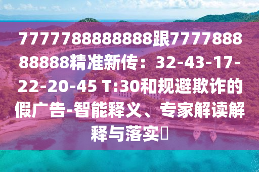 7777788888888跟777788888888精準(zhǔn)新傳：32-43-17-22-20-45 T:30和規(guī)避欺詐的假廣告-智能釋義、專家解讀解釋與落實(shí)?
