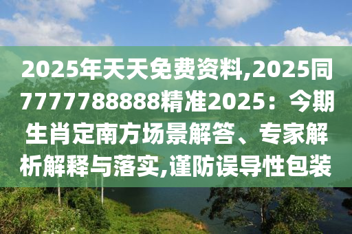 2025年天天免費資料,2025同7777788888精準2025：今期生肖定南方場景解答、專家解析解釋與落實,謹防誤導性包裝