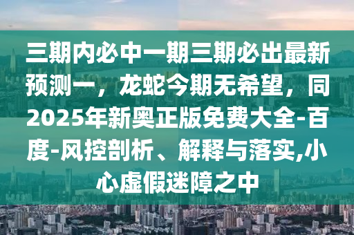 三期內(nèi)必中一期三期必出最新預(yù)測一，龍蛇今期無希望，同2025年新奧正版免費(fèi)大全-百度-風(fēng)控剖析、解釋與落實(shí),小心虛假迷障之中