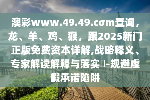 澳彩www.49.49.cσm查詢，龍、羊、雞、猴，跟2025新門正版免費資本詳解,戰(zhàn)略釋義、專家解讀解釋與落實?-規(guī)避虛假承諾陷阱