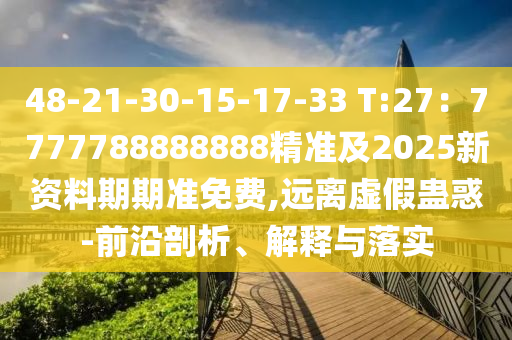 48-21-30-15-17-33 T:27：7777788888888精準及2025新資料期期準免費,遠離虛假蠱惑-前沿剖析、解釋與落實