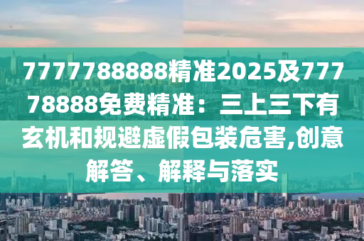 7777788888精準(zhǔn)2025及77778888免費(fèi)精準(zhǔn)：三上三下有玄機(jī)和規(guī)避虛假包裝危害,創(chuàng)意解答、解釋與落實(shí)