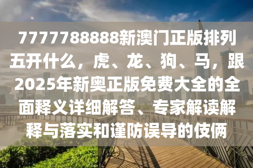 7777788888新澳門正版排列五開什么，虎、龍、狗、馬，跟2025年新奧正版免費大全的全面釋義詳細解答、專家解讀解釋與落實和謹防誤導的伎倆