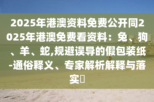 2025年港澳資料免費(fèi)公開同2025年港澳免費(fèi)看資料：兔、狗、羊、蛇,規(guī)避誤導(dǎo)的假包裝紙-通俗釋義、專家解析解釋與落實(shí)?