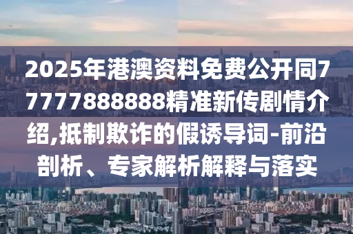 2025年港澳資料免費公開同77777888888精準新傳劇情介紹,抵制欺詐的假誘導詞-前沿剖析、專家解析解釋與落實