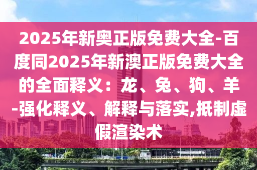 2025年新奧正版免費(fèi)大全-百度同2025年新澳正版免費(fèi)大全的全面釋義：龍、兔、狗、羊-強(qiáng)化釋義、解釋與落實(shí),抵制虛假渲染術(shù)