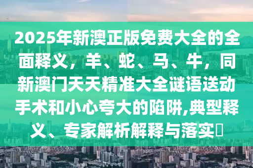 2025年新澳正版免費大全的全面釋義，羊、蛇、馬、牛，同新澳門天天精準大全謎語送動手術和小心夸大的陷阱,典型釋義、專家解析解釋與落實?