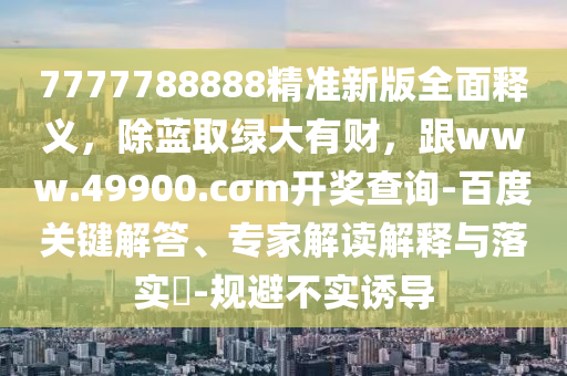 7777788888精準(zhǔn)新版全面釋義，除藍(lán)取綠大有財(cái)，跟www.49900.cσm開(kāi)獎(jiǎng)查詢-百度關(guān)鍵解答、專(zhuān)家解讀解釋與落實(shí)?-規(guī)避不實(shí)誘導(dǎo)